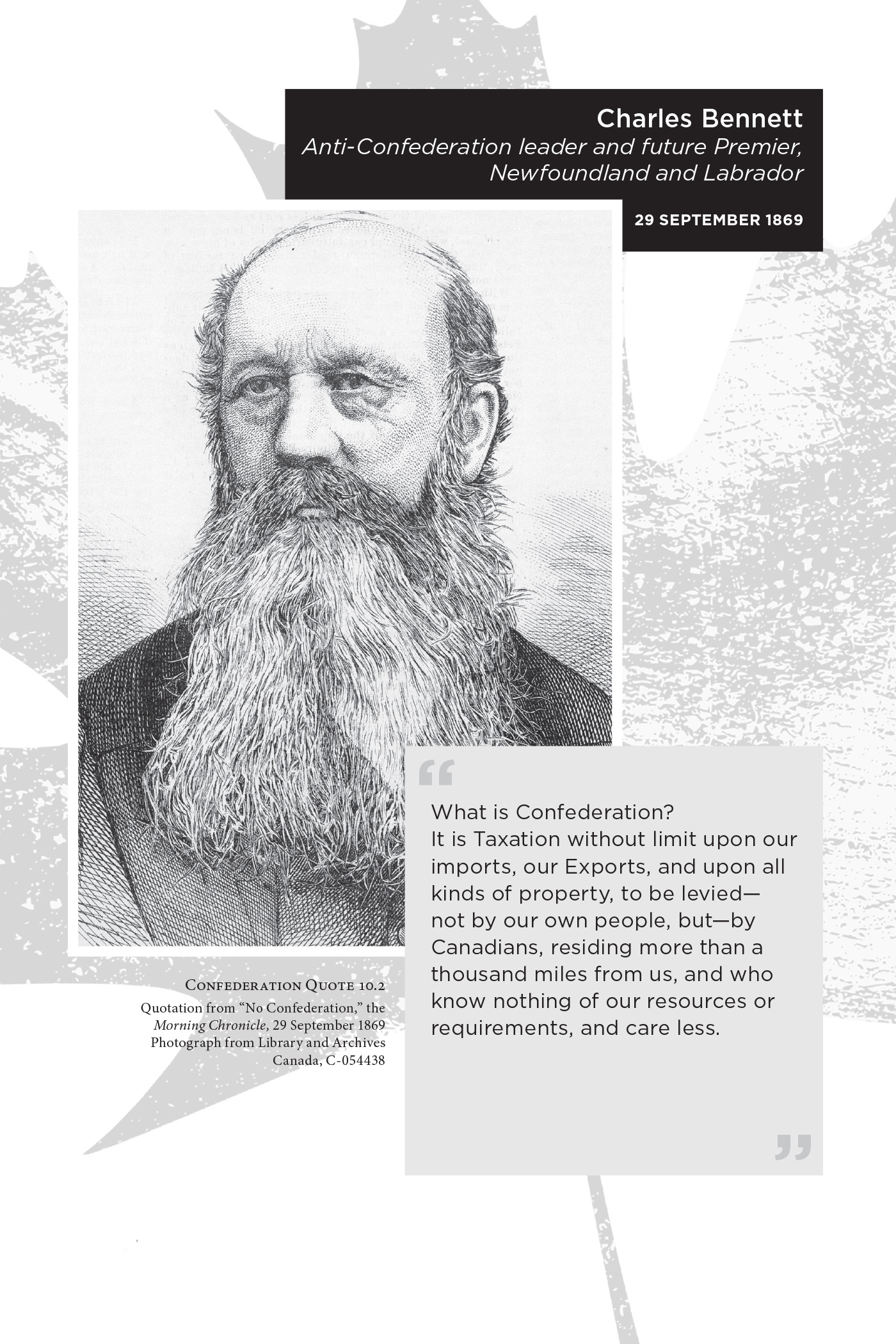 Charles Bennett Anti-Confederation leader and future Premier, Newfoundland and Labrador, 29 September 1869. “What is Confederation? It is Taxation without limit upon our imports, our Exports, and upon all kinds of property, to be levied—not by our own people, but—by Canadians, residing more than a thousand miles from us, and who know nothing of our resources or requirements, and care less.” Confederation Quote 10.2 Quotation from “No Confederation,” the Morning Chronicle, 29 September 1869. Photograph from Library and Archives Canada, C-054438