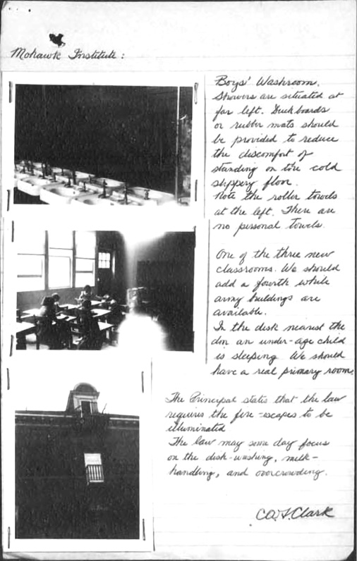Black and white photograph of a page from a report: Photograph shows a page taken from a handwritten report by a Mohawk Institute school inspector in the mid-twentieth century.  There are three photographs on the left of the report. The top photograph shows a row of sinks, the middle a group of students seated at desks in a classroom, and the bottom shows a fire escape at the school taken from the outside.  On the right, there are handwritten notes.  The note beside the photograph of the sinks reads “Mohawk Institute: Boys’ Washroom. Showers are situated far left. Duck boards or rubber mats should be provided to reduce the discomfort of standing on the cold slippery floor. Note the roller towels at the left. There are no personal towels.” The note beside the classroom photograph reads “One of the three new classrooms.  We should add a fourth while army buildings are available. In the desk nearest the door an under-age child is sleeping. We should have a real primary room.” The note beside the photo of the fire escape reads “The principal states that the law requires the fire-escapes to be illuminated. The law may someday focus on the dish-washing, milk-handling, and overcrowding.” The report is signed by C.A.F. Clark.