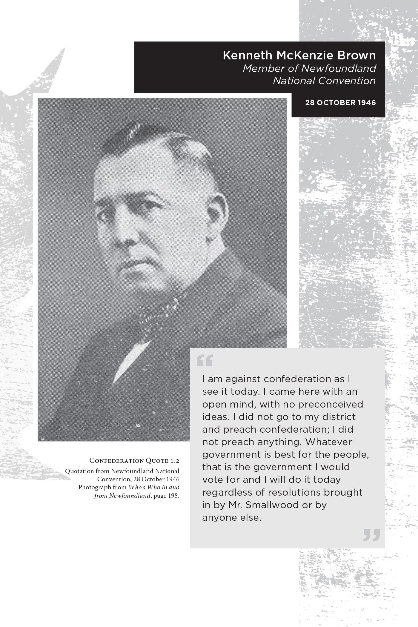 Kenneth McKenzie Brown Member of Newfoundland National Convention 28 October 1946. I am against confederation as I see it today. I came here with an open mind, with no preconceived ideas. I did not go to my district and preach confederation; I did not preach anything. Whatever government is best for the people, that is the government I would vote for and I will do it today regardless of resolutions brought in by Mr. Smallwood or by anyone else. Confederation Quote 1.2 Quotation from Newfoundland National Convention, 28 October 1946. Photograph from Who’s Who in and from Newfoundland, page 198.