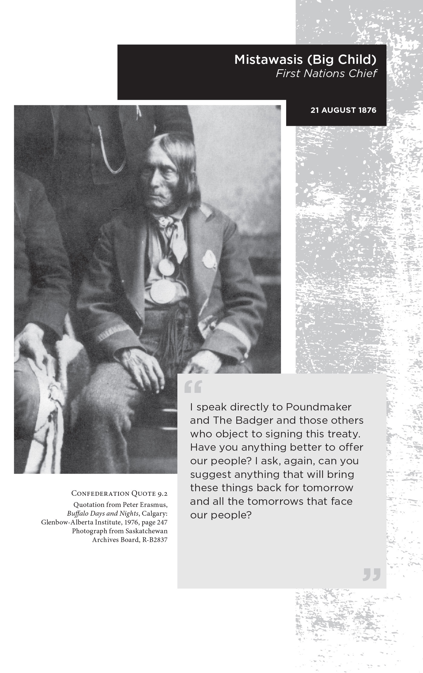 Mistawasis (Big Child) First Nations Chief. 21 August 1876. “I speak directly to Poundmaker and The Badger and those others who object to signing this treaty. Have you anything better to offer our people? I ask, again, can you suggest anything that will bring these things back for tomorrow and all the tomorrows that face our people?” Confederation Quote 9.2 Quotation from Peter Erasmus, Buffalo Days and Nights, Calgary: Glenbow-Alberta Institute, 1976, page 247. Photograph from Saskatchewan Archives Board, R-B2837