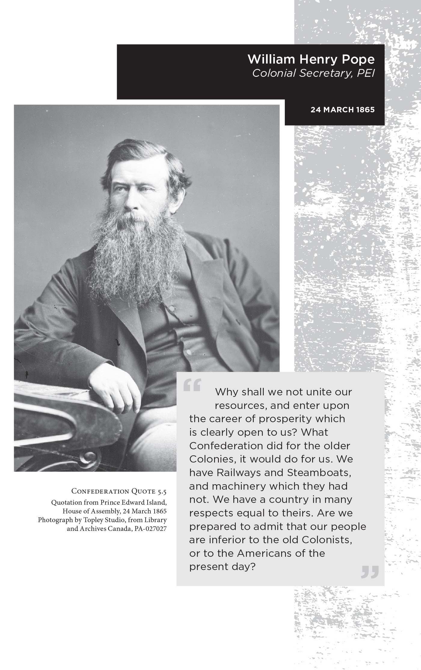 William Henry Pope Colonial Secretary, PEI. 24 March 1865. “Why shall we not unite our resources, and enter upon the career of prosperity which is clearly open to us? What Confederation did for the older Colonies, it would do for us. We have Railways and Steamboats, and machinery which they had not. We have a country in many respects equal to theirs. Are we prepared to admit that our people are inferior to the old Colonists, or to the Americans of the present day?” Confederation Quote 5.5 Quotation from Prince Edward Island, House of Assembly, 24 March 1865. Photograph by Topley Studio, from Library and Archives Canada, PA-027027