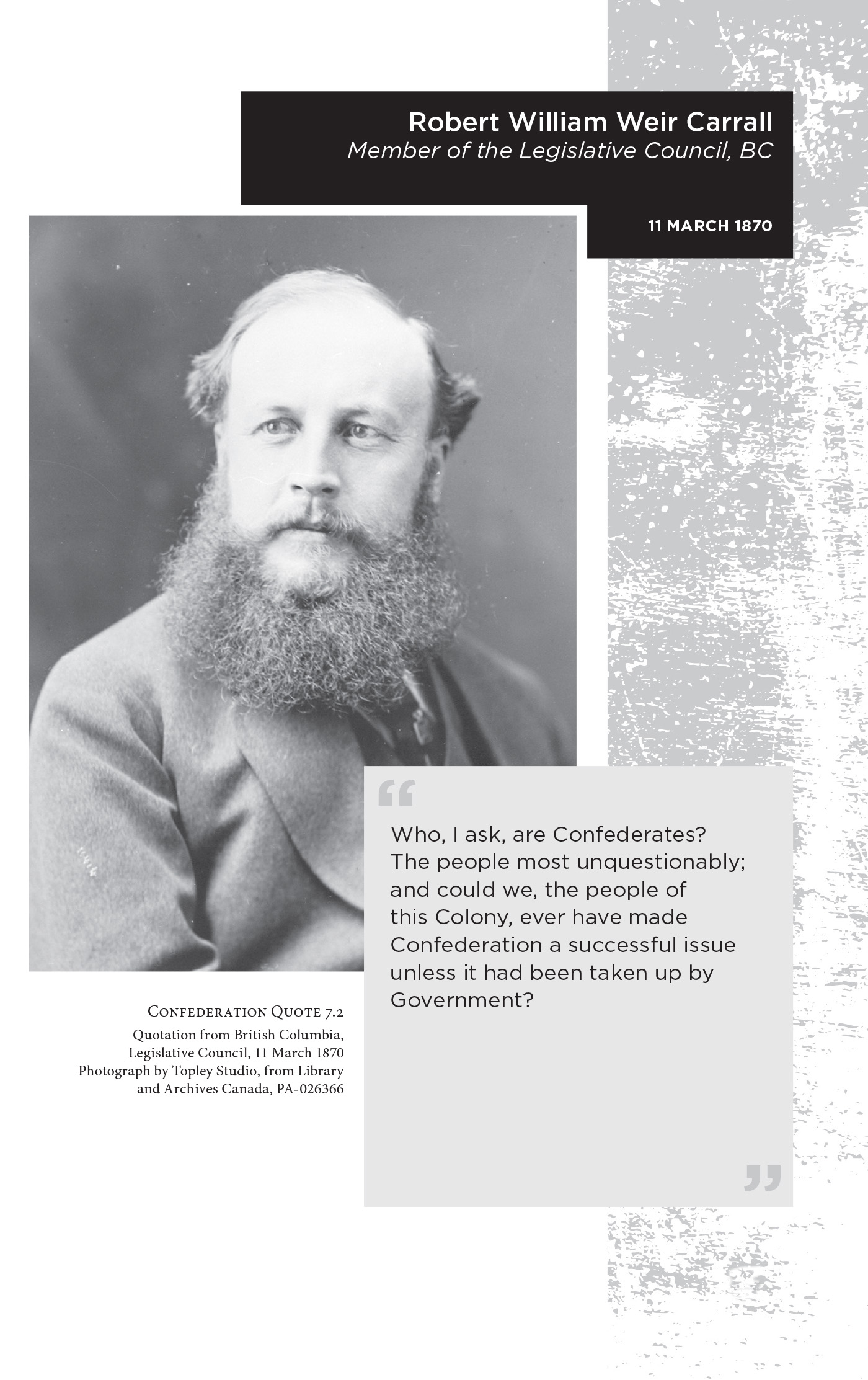 Robert William Weir Carrall Member of the Legislative Council, BC. 11 March 1870. “Who, I ask, are Confederates? The people most unquestionably; and could we, the people of this Colony, ever have made Confederation a successful issue unless it had been taken up by Government?” Confederation Quote 7.2 Quotation from British Columbia, Legislative Council, 11 March 1870. Photograph by Topley Studio, from Library and Archives Canada, PA-026366