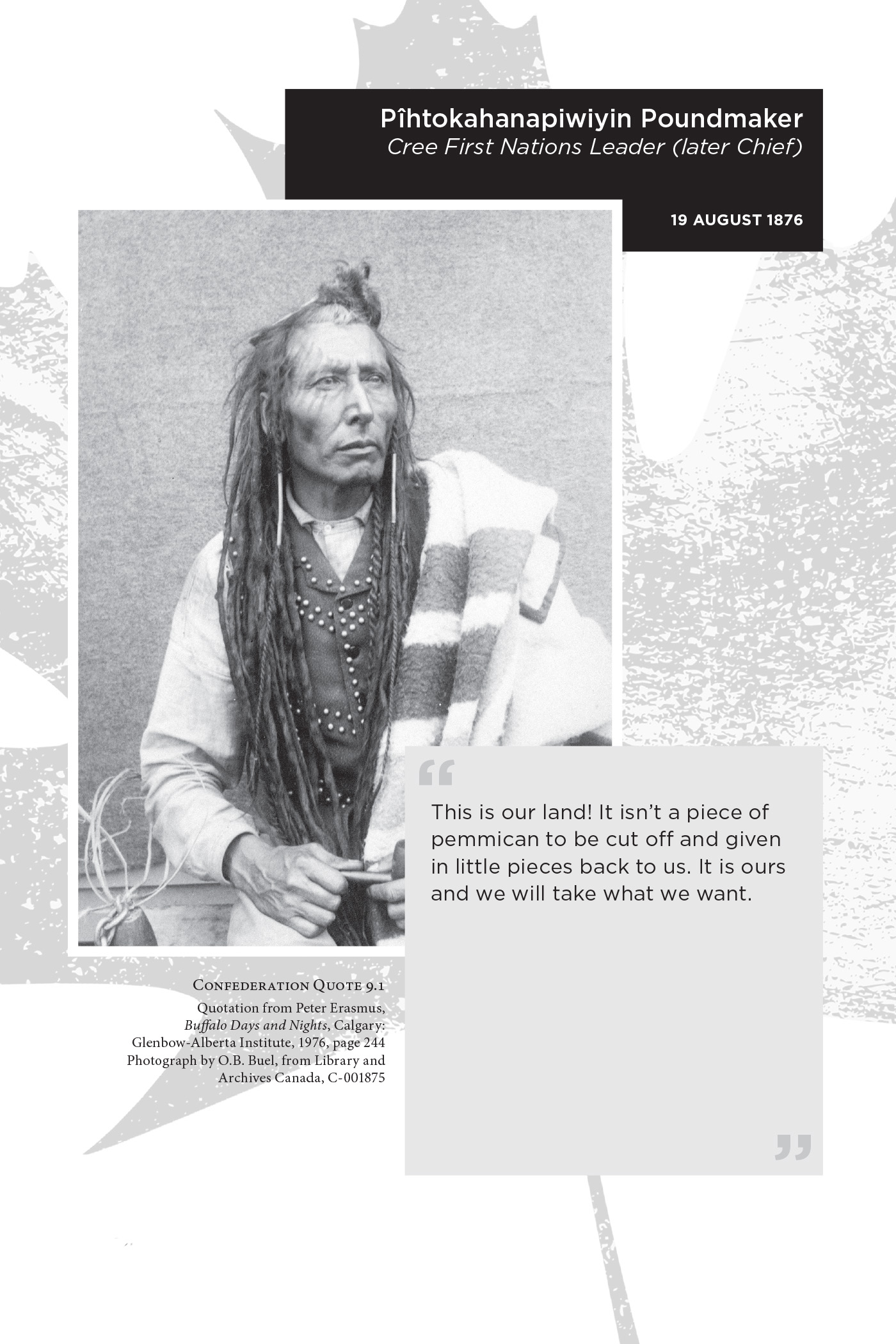 Pîhtokahanapiwiyin Poundmaker Cree First Nations Leader (later Chief). 19 August 1876. “This is our land! It isn’t a piece of pemmican to be cut off and given in little pieces back to us. It is ours and we will take what we want.” Confederation Quote 9.1 Quotation from Peter Erasmus, Buffalo Days and Nights, Calgary: Glenbow-Alberta Institute, 1976, page 244. Photograph by O.B. Buel, from Library and Archives Canada, C-001875