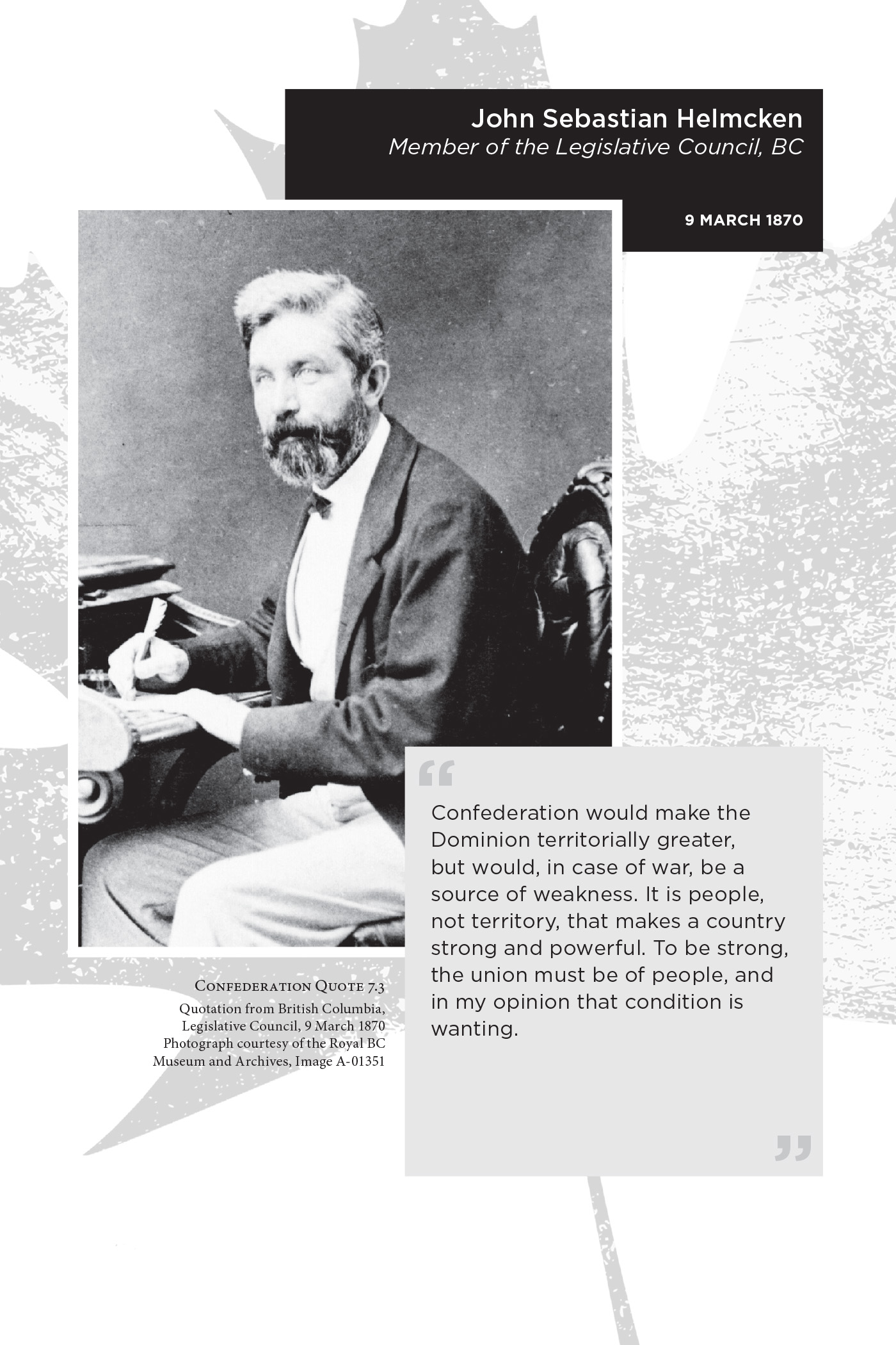 John Sebastian Helmcken Member of the Legislative Council, BC. 9 March 1870. “Confederation would make the Dominion territorially greater, but would, in case of war, be a source of weakness. It is people, not territory, that makes a country strong and powerful. To be strong, the union must be of people, and in my opinion that condition is wanting.” Confederation Quote 7.3 Quotation from British Columbia, Legislative Council, 9 March 1870. Photograph courtesy of the Royal BC Museum and Archives, Image A-01351