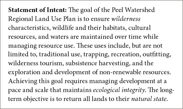 Statement of intent: the goal of the Peel Watershed Regional Land Use Plan is to ensure wilderness characteristics, wildlife and their habitats, cultural resources, and waters are maintained over time while managing resource use. These usesinclude, but are not limited to, traditional use, trapping, recreation, outfitting, wilderness tourism, subsistence harvesting, and the exploration and development of non-renewable resources. Achieving this goalrequires managing development at a pace and scale that maintains ecological integrity. The long-term objective is to return all lands to their natural state.
