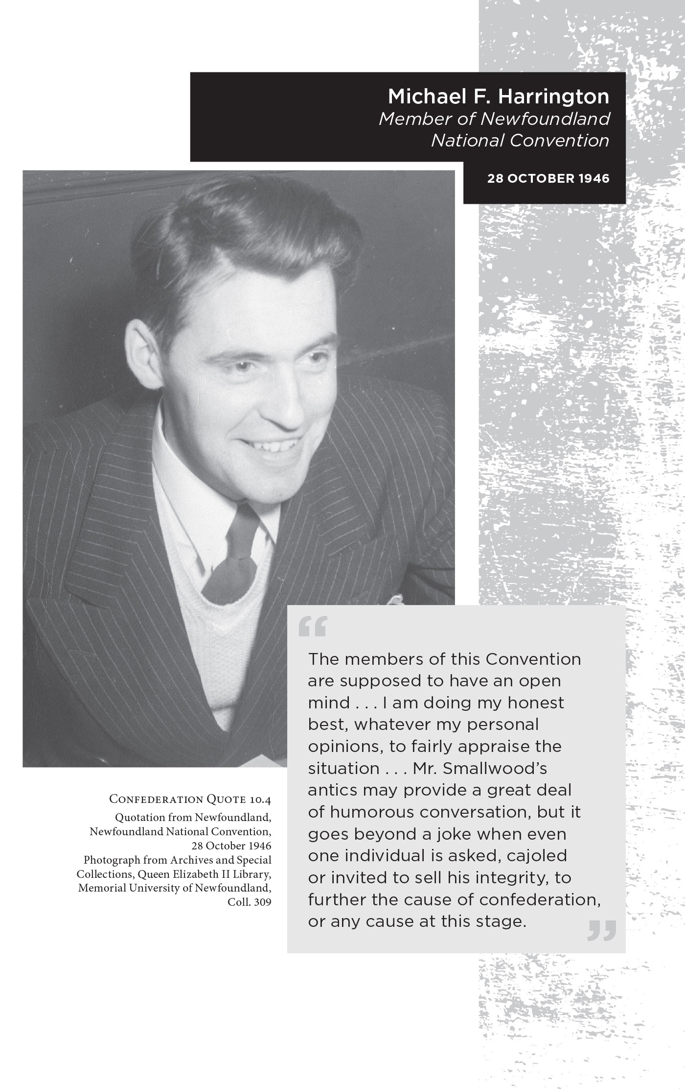 Michael F. Harrington Member of Newfoundland National Convention,28 October 1946. “The members of this Convention are supposed to have an open mind . . . I am doing my honest best, whatever my personal opinions, to fairly appraise the situation . . . Mr. Smallwood’s antics may provide a great deal of humorous conversation, but it goes beyond a joke when even one individual is asked, cajoled or invited to sell his integrity, to further the cause of confederation, or any cause at this stage.” Confederation Quote 10.4 Quotation from Newfoundland, Newfoundland National Convention, 28 October 1946. Photograph from Archives and Special Collections, Queen Elizabeth II Library, Memorial University of Newfoundland, Coll. 309