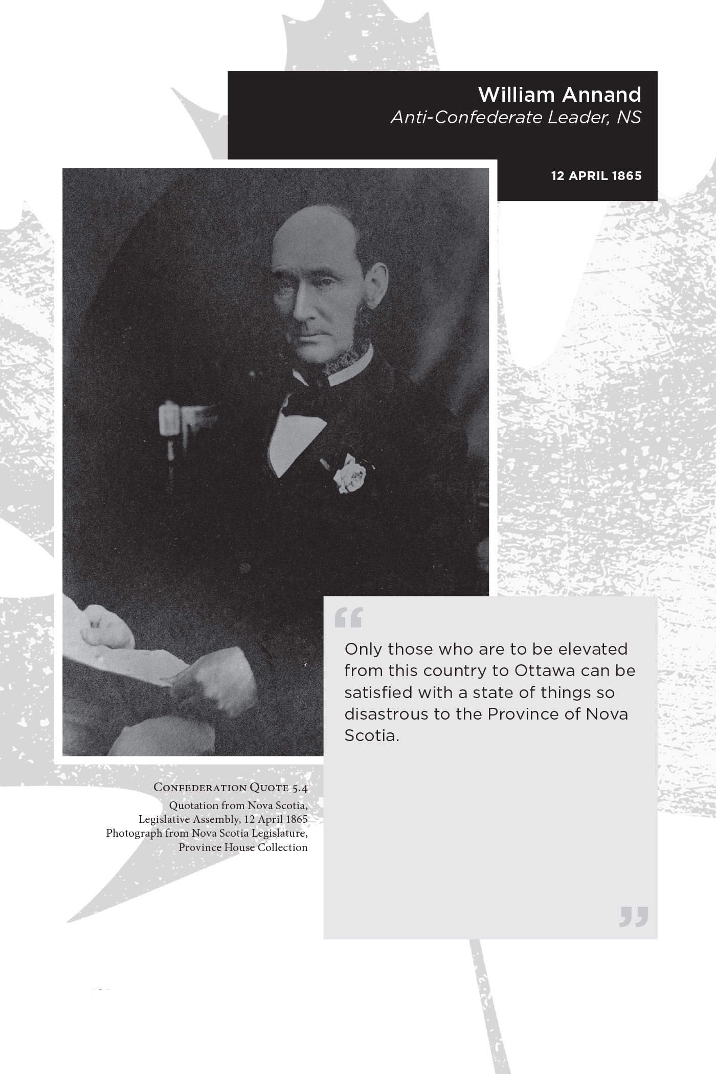 William Annand Anti-Confederate Leader, NS. 12 April 1865. “Only those who are to be elevated from this country to Ottawa can be satisﬁed with a state of things so disastrous to the Province of Nova Scotia.” Confederation Quote 5.4 Quotation from Nova Scotia, Legislative Assembly, 12 April 1865. Photograph from Nova Scotia Legislature, Province House Collection