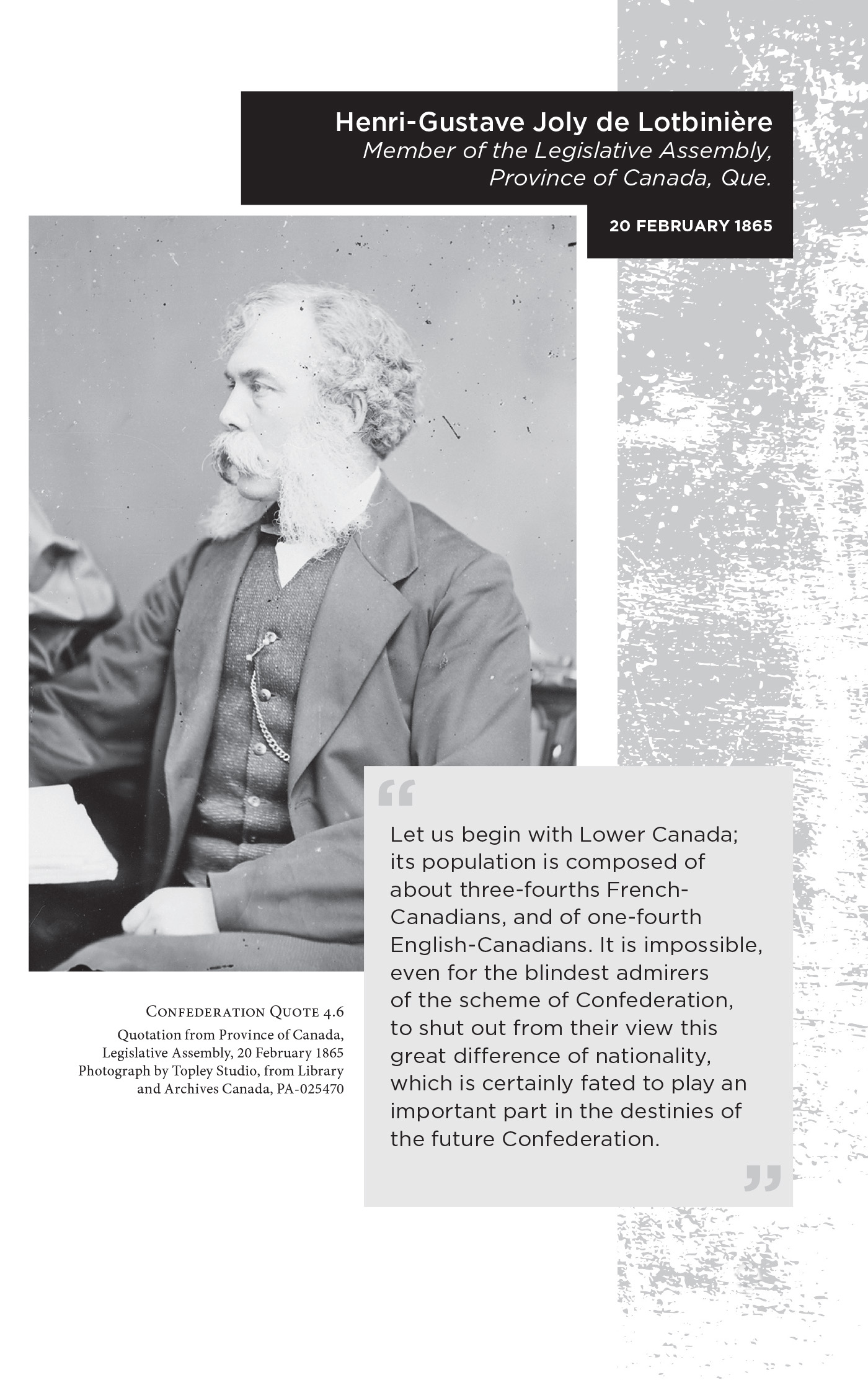 Henri-Gustave Joly de Lotbinière Member of the Legislative Assembly, Province of Canada, Que. 20 February 1865. “Let us begin with Lower Canada; its population is composed of about three-fourths French-Canadians, and of one-fourth English-Canadians. It is impossible, even for the blindest admirers of the scheme of Confederation, to shut out from their view this great difference of nationality, which is certainly fated to play an important part in the destinies of the future Confederation.” Confederation Quote 4.6 Quotation from Province of Canada, Legislative Assembly, 20 February 1865. Photograph by Topley Studio, from Library and Archives Canada, PA-025470
