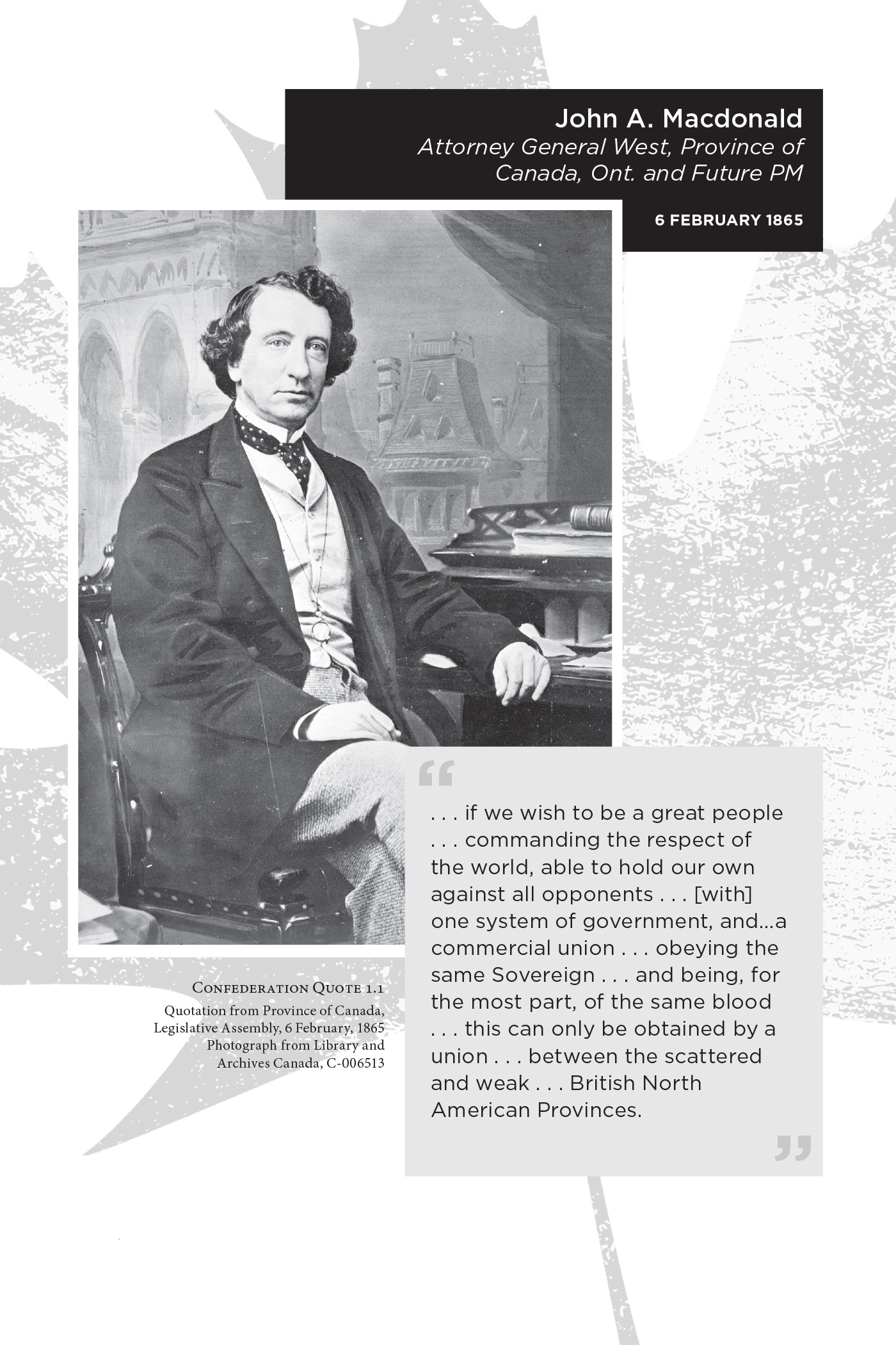 John A. Macdonald Attorney General West, Province of Canada, Ont. and Future PM 6 February 1865. . . . if we wish to be a great people . . . commanding the respect of the world, able to hold our own against all opponents . . . [with] one system of government, and…a commercial union . . . obeying the same Sovereign . . . and being, for the most part, of the same blood . . . this can only be obtained by a union . . . between the scattered and weak . . . British North American Provinces. Confederation Quote 1.1 Quotation from Province of Canada, Legislative Assembly, 6 February, 1865. Photograph from Library and Archives Canada, C-006513