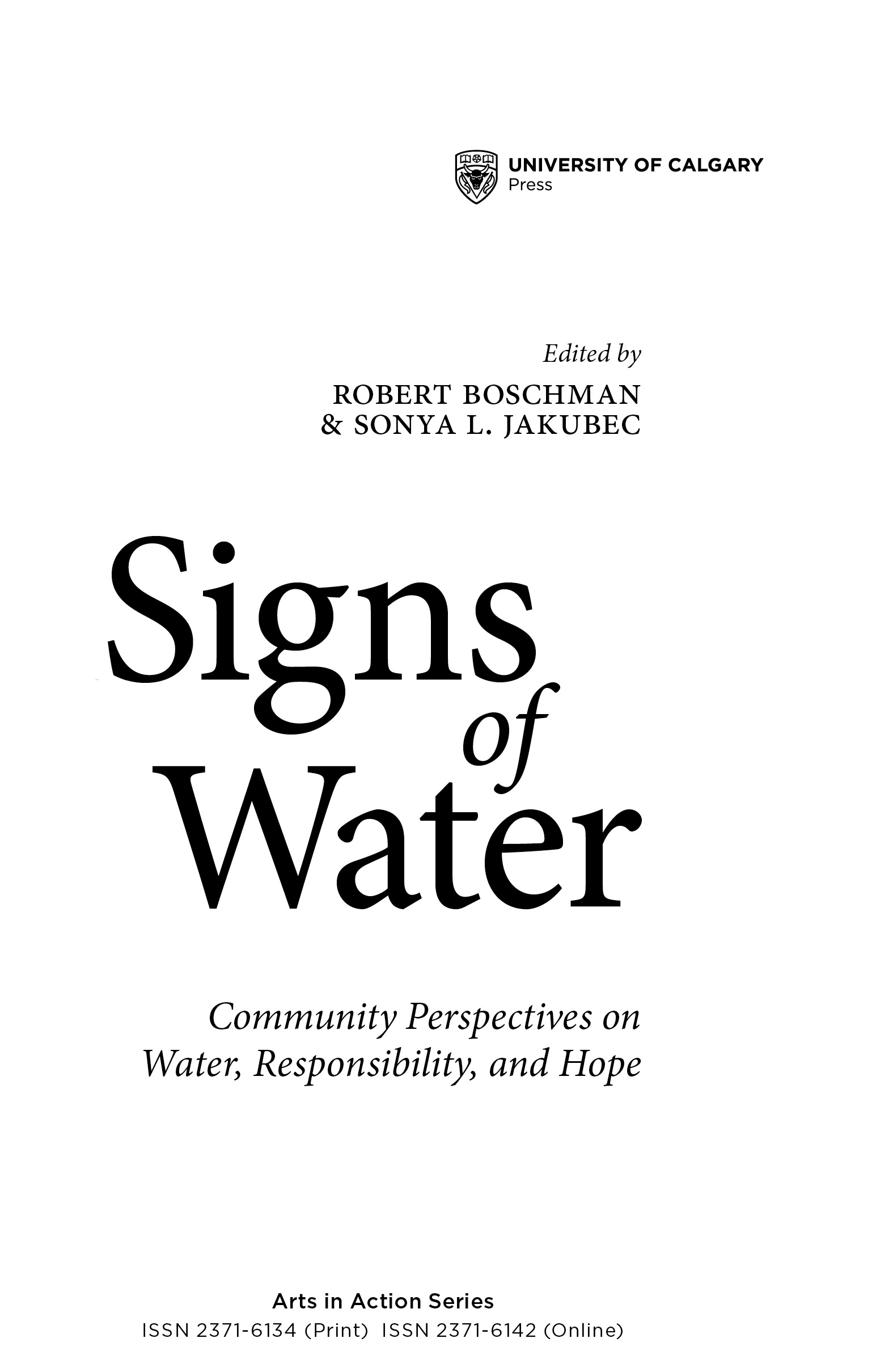 Title Page: Signs of Water Community Perspectives on Water, Responsibility, and Hope. Edited by Robert Boschman and Sonya l. Jakubec. University of Calgary Press Arts in Action Series ISSN 2371-6134 (Print)  ISSN 2371-6142 (Online)
