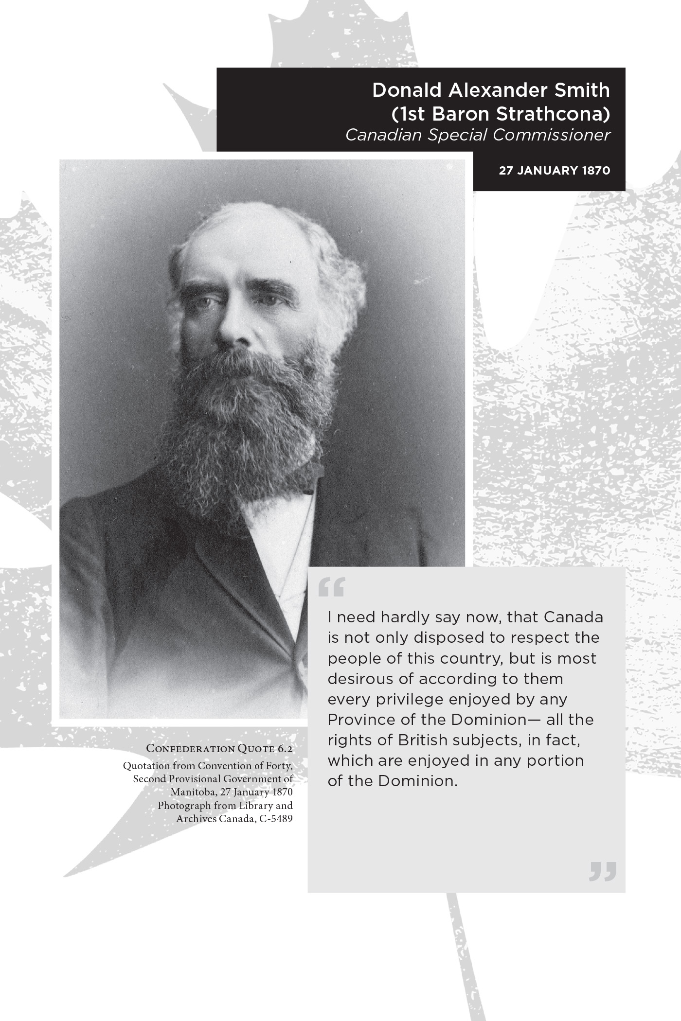 Donald Alexander Smith (1st Baron Strathcona) Canadian Special Commissioner. 27 January 1870. “I need hardly say now, that Canada is not only disposed to respect the people of this country, but is most desirous of according to them every privilege enjoyed by any Province of the Dominion— all the rights of British subjects, in fact, which are enjoyed in any portion of the Dominion.” Confederation Quote 6.2 Quotation from Convention of Forty,  Second Provisional Government of Manitoba, 27 January 1870. Photograph from Library and Archives Canada, C-5489