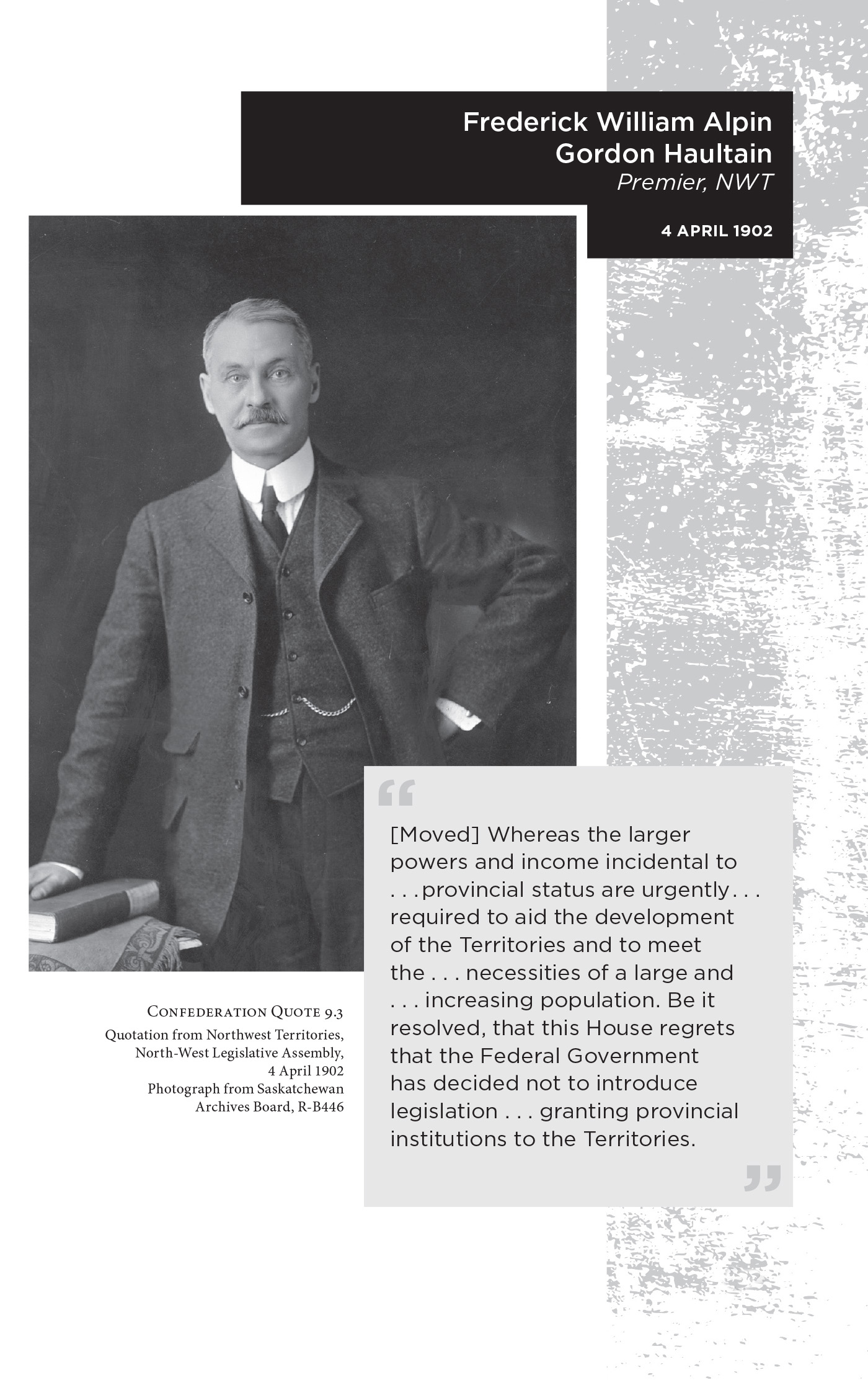 Frederick William Alpin Gordon Haultain Premier, NWT. 4 April 1902. “[Moved] Whereas the larger powers and income incidental to. . . provincial status are urgently . . . required to aid the development of the Territories and to meet the . . . necessities of a large and . . . increasing population. Be it resolved, that this House regrets that the Federal Government has decided not to introduce legislation . . . granting provincial institutions to the Territories.” Confederation Quote 9.3 Quotation from Northwest Territories, North-West Legislative Assembly, 4 April 1902. Photograph from Saskatchewan Archives Board, R-B446