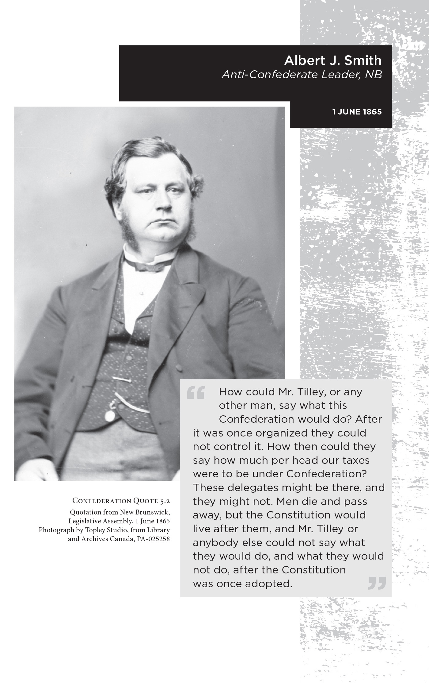 Albert J. Smith Anti-Confederate Leader, NB. 1 June 1865. “How could Mr. Tilley, or any other man, say what this Confederation would do? After it was once organized they could not control it. How then could they say how much per head our taxes were to be under Confederation? These delegates might be there, and they might not. Men die and pass away, but the Constitution would live after them, and Mr. Tilley or anybody else could not say what they would do, and what they would not do, after the Constitution was once adopted.” Confederation Quote 5.2 Quotation from New Brunswick, Legislative Assembly, 1 June 1865. Photograph by Topley Studio, from Library and Archives Canada, PA-025258