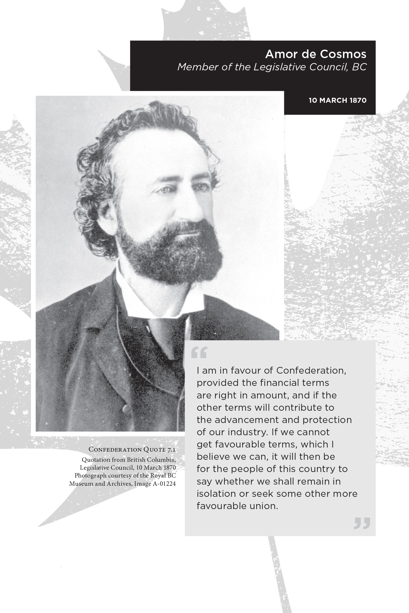 Amor de Cosmos Member of the Legislative Council, BC. 10 March 1870. “I am in favour of Confederation, provided the financial terms are right in amount, and if the other terms will contribute to the advancement and protection of our industry. If we cannot get favourable terms, which I believe we can, it will then be for the people of this country to say whether we shall remain in isolation or seek some other more favourable union.” Confederation Quote 7.1 Quotation from British Columbia, Legislative Council, 10 March 1870. Photograph courtesy of the Royal BC Museum and Archives, Image A-01224