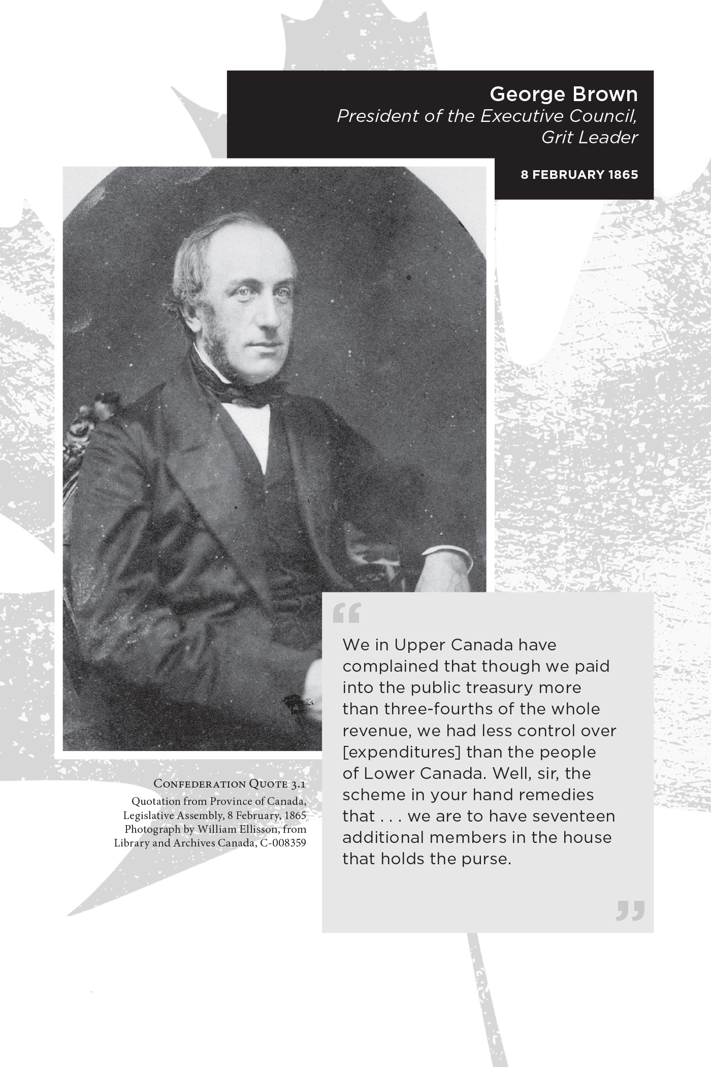 George Brown President of the Executive Council, Grit Leader 8 February 1865. We in Upper Canada have complained that though we paid into the public treasury more than three-fourths of the whole revenue, we had less control over [expenditures] than the people of Lower Canada. Well, sir, the scheme in your hand remedies that . . . we are to have seventeen additional members in the house that holds the purse. Confederation Quote 3.1 Quotation from Province of Canada, Legislative Assembly, 8 February, 1865 Photograph by William Ellisson, from Library and Archives Canada, C-008359