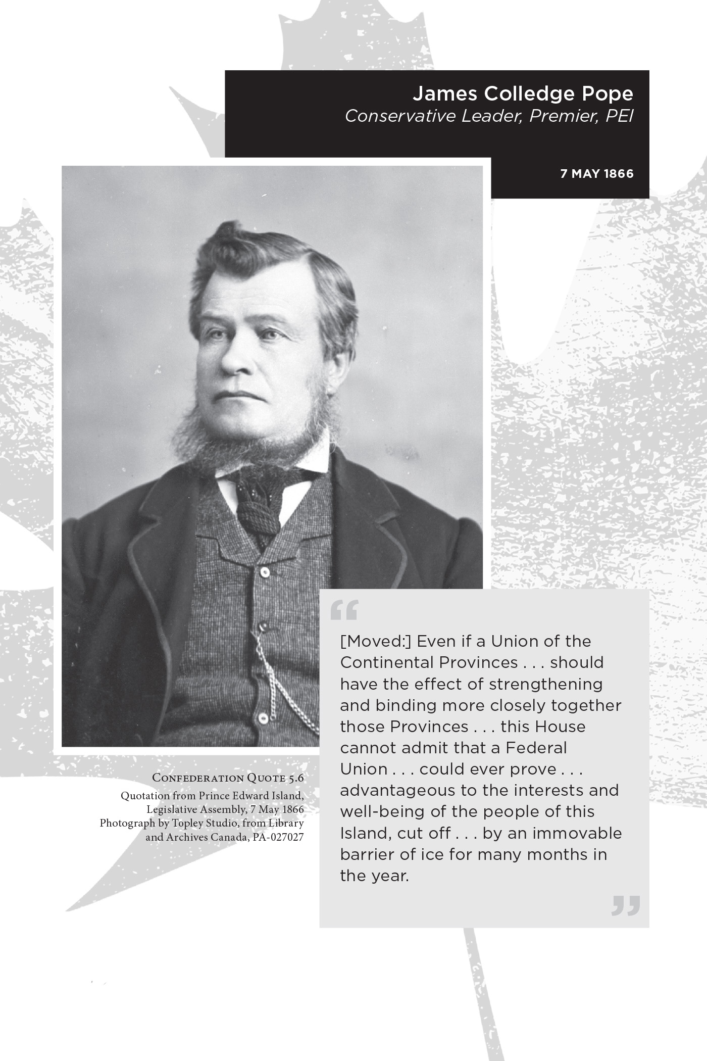 James Colledge Pope Conservative Leader, Premier, PEI 7 May 1866. “[Moved:] Even if a Union of the Continental Provinces . . . should have the effect of strengthening and binding more closely together those Provinces . . . this House cannot admit that a Federal Union . . . could ever prove . . . advantageous to the interests and well-being of the people of this Island, cut off . . . by an immovable barrier of ice for many months in the year.” Confederation Quote 5.6 Quotation from Prince Edward Island, Legislative Assembly, 7 May 1866. Photograph by Topley Studio, from Library and Archives Canada, PA-027027